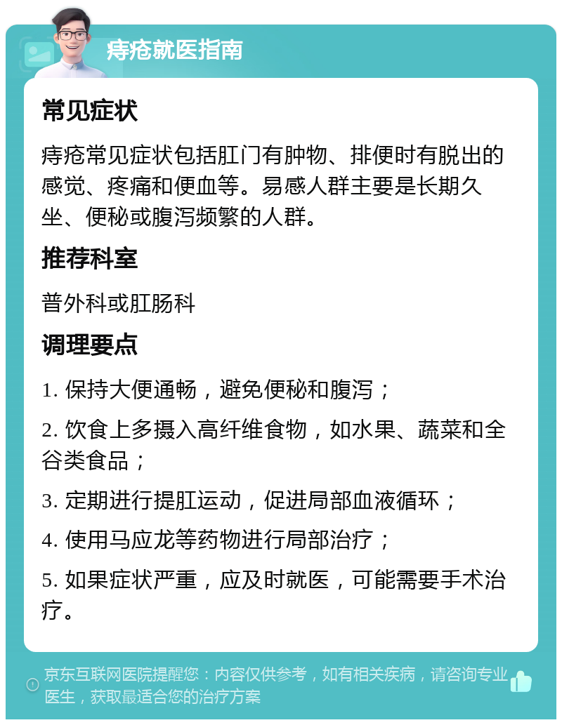 痔疮就医指南 常见症状 痔疮常见症状包括肛门有肿物、排便时有脱出的感觉、疼痛和便血等。易感人群主要是长期久坐、便秘或腹泻频繁的人群。 推荐科室 普外科或肛肠科 调理要点 1. 保持大便通畅，避免便秘和腹泻； 2. 饮食上多摄入高纤维食物，如水果、蔬菜和全谷类食品； 3. 定期进行提肛运动，促进局部血液循环； 4. 使用马应龙等药物进行局部治疗； 5. 如果症状严重，应及时就医，可能需要手术治疗。