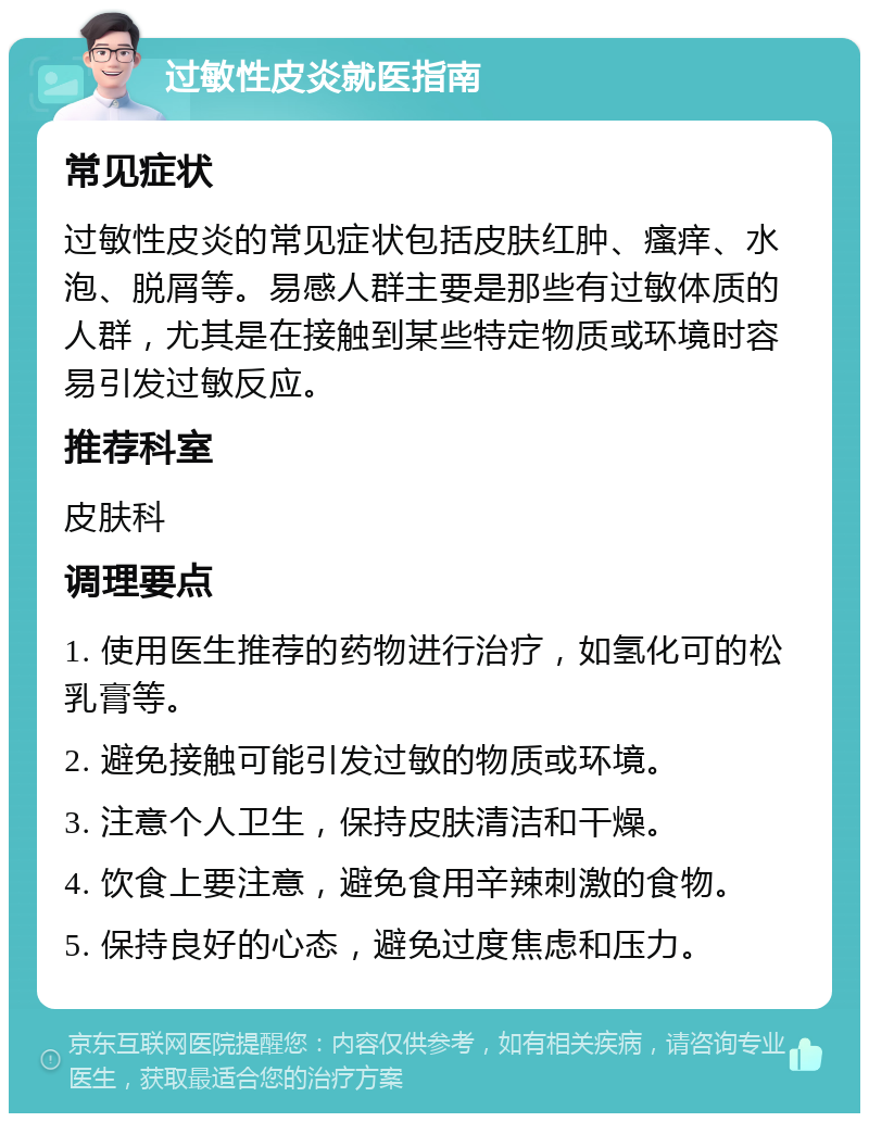 过敏性皮炎就医指南 常见症状 过敏性皮炎的常见症状包括皮肤红肿、瘙痒、水泡、脱屑等。易感人群主要是那些有过敏体质的人群，尤其是在接触到某些特定物质或环境时容易引发过敏反应。 推荐科室 皮肤科 调理要点 1. 使用医生推荐的药物进行治疗，如氢化可的松乳膏等。 2. 避免接触可能引发过敏的物质或环境。 3. 注意个人卫生，保持皮肤清洁和干燥。 4. 饮食上要注意，避免食用辛辣刺激的食物。 5. 保持良好的心态，避免过度焦虑和压力。