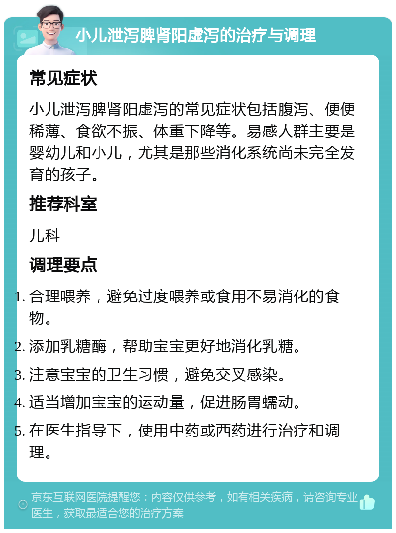 小儿泄泻脾肾阳虚泻的治疗与调理 常见症状 小儿泄泻脾肾阳虚泻的常见症状包括腹泻、便便稀薄、食欲不振、体重下降等。易感人群主要是婴幼儿和小儿，尤其是那些消化系统尚未完全发育的孩子。 推荐科室 儿科 调理要点 合理喂养，避免过度喂养或食用不易消化的食物。 添加乳糖酶，帮助宝宝更好地消化乳糖。 注意宝宝的卫生习惯，避免交叉感染。 适当增加宝宝的运动量，促进肠胃蠕动。 在医生指导下，使用中药或西药进行治疗和调理。