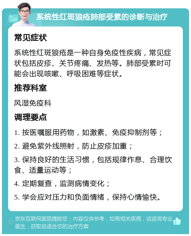 系统性红斑狼疮肺部受累的诊断与治疗 常见症状 系统性红斑狼疮是一种自身免疫性疾病，常见症状包括皮疹、关节疼痛、发热等。肺部受累时可能会出现咳嗽、呼吸困难等症状。 推荐科室 风湿免疫科 调理要点 1. 按医嘱服用药物，如激素、免疫抑制剂等； 2. 避免紫外线照射，防止皮疹加重； 3. 保持良好的生活习惯，包括规律作息、合理饮食、适量运动等； 4. 定期复查，监测病情变化； 5. 学会应对压力和负面情绪，保持心情愉快。