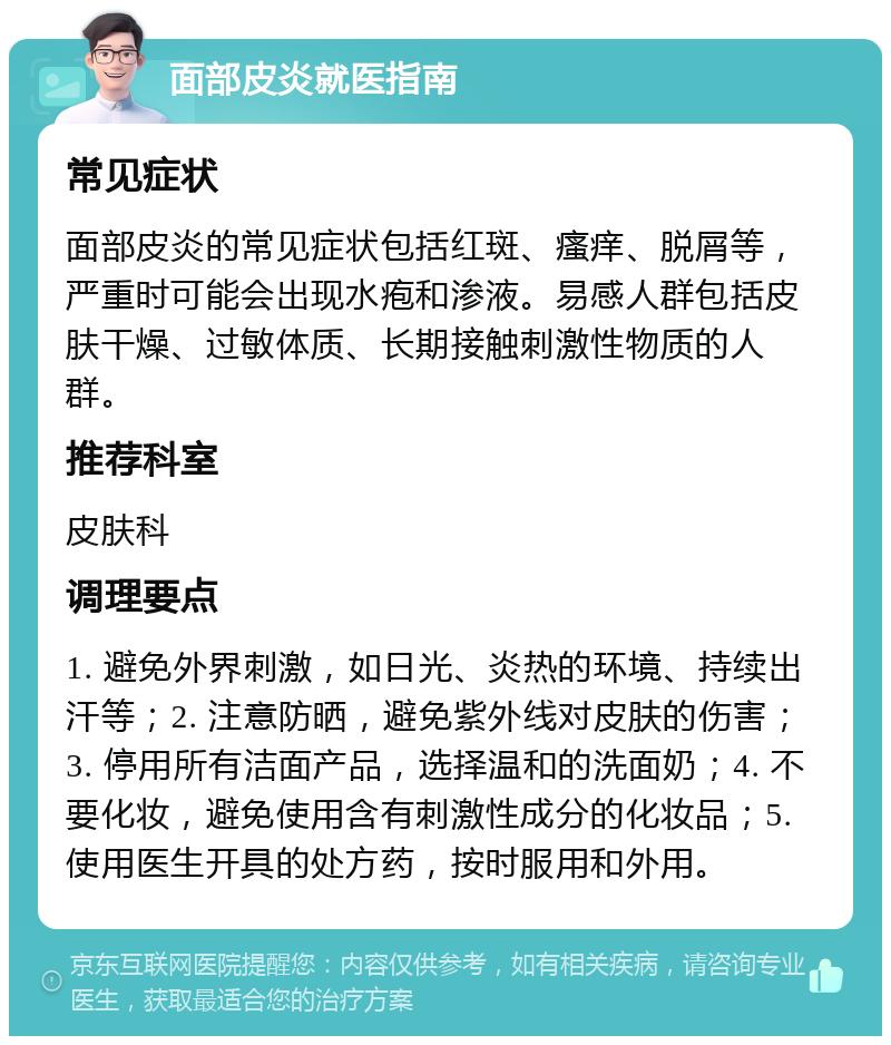 面部皮炎就医指南 常见症状 面部皮炎的常见症状包括红斑、瘙痒、脱屑等，严重时可能会出现水疱和渗液。易感人群包括皮肤干燥、过敏体质、长期接触刺激性物质的人群。 推荐科室 皮肤科 调理要点 1. 避免外界刺激，如日光、炎热的环境、持续出汗等；2. 注意防晒，避免紫外线对皮肤的伤害；3. 停用所有洁面产品，选择温和的洗面奶；4. 不要化妆，避免使用含有刺激性成分的化妆品；5. 使用医生开具的处方药，按时服用和外用。