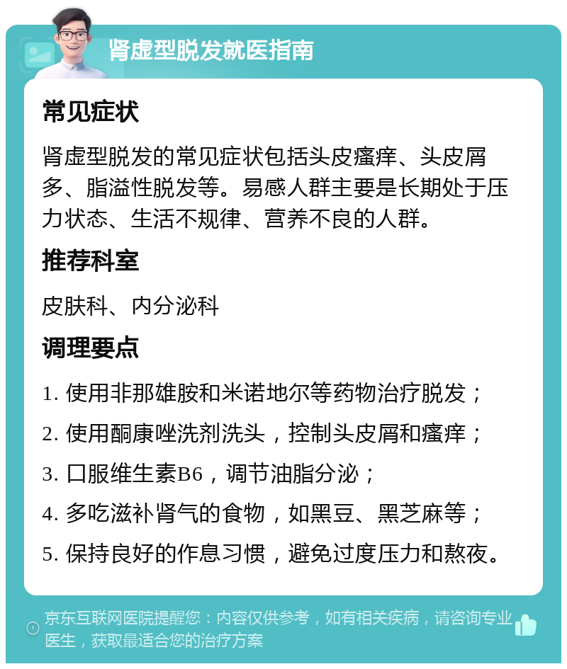 肾虚型脱发就医指南 常见症状 肾虚型脱发的常见症状包括头皮瘙痒、头皮屑多、脂溢性脱发等。易感人群主要是长期处于压力状态、生活不规律、营养不良的人群。 推荐科室 皮肤科、内分泌科 调理要点 1. 使用非那雄胺和米诺地尔等药物治疗脱发； 2. 使用酮康唑洗剂洗头，控制头皮屑和瘙痒； 3. 口服维生素B6，调节油脂分泌； 4. 多吃滋补肾气的食物，如黑豆、黑芝麻等； 5. 保持良好的作息习惯，避免过度压力和熬夜。