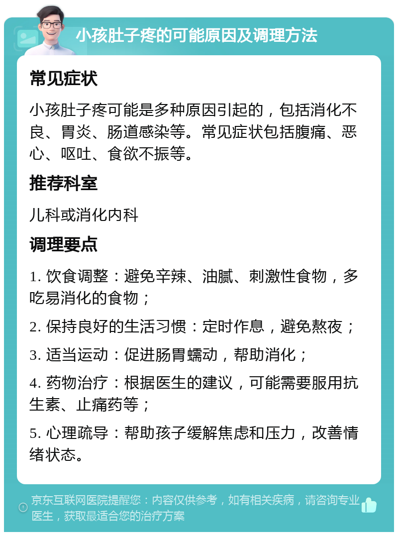 小孩肚子疼的可能原因及调理方法 常见症状 小孩肚子疼可能是多种原因引起的，包括消化不良、胃炎、肠道感染等。常见症状包括腹痛、恶心、呕吐、食欲不振等。 推荐科室 儿科或消化内科 调理要点 1. 饮食调整：避免辛辣、油腻、刺激性食物，多吃易消化的食物； 2. 保持良好的生活习惯：定时作息，避免熬夜； 3. 适当运动：促进肠胃蠕动，帮助消化； 4. 药物治疗：根据医生的建议，可能需要服用抗生素、止痛药等； 5. 心理疏导：帮助孩子缓解焦虑和压力，改善情绪状态。