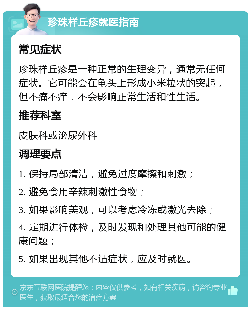 珍珠样丘疹就医指南 常见症状 珍珠样丘疹是一种正常的生理变异，通常无任何症状。它可能会在龟头上形成小米粒状的突起，但不痛不痒，不会影响正常生活和性生活。 推荐科室 皮肤科或泌尿外科 调理要点 1. 保持局部清洁，避免过度摩擦和刺激； 2. 避免食用辛辣刺激性食物； 3. 如果影响美观，可以考虑冷冻或激光去除； 4. 定期进行体检，及时发现和处理其他可能的健康问题； 5. 如果出现其他不适症状，应及时就医。