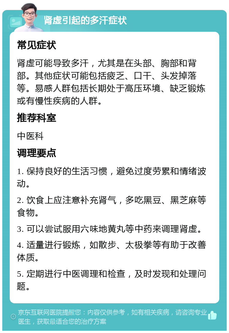 肾虚引起的多汗症状 常见症状 肾虚可能导致多汗，尤其是在头部、胸部和背部。其他症状可能包括疲乏、口干、头发掉落等。易感人群包括长期处于高压环境、缺乏锻炼或有慢性疾病的人群。 推荐科室 中医科 调理要点 1. 保持良好的生活习惯，避免过度劳累和情绪波动。 2. 饮食上应注意补充肾气，多吃黑豆、黑芝麻等食物。 3. 可以尝试服用六味地黄丸等中药来调理肾虚。 4. 适量进行锻炼，如散步、太极拳等有助于改善体质。 5. 定期进行中医调理和检查，及时发现和处理问题。