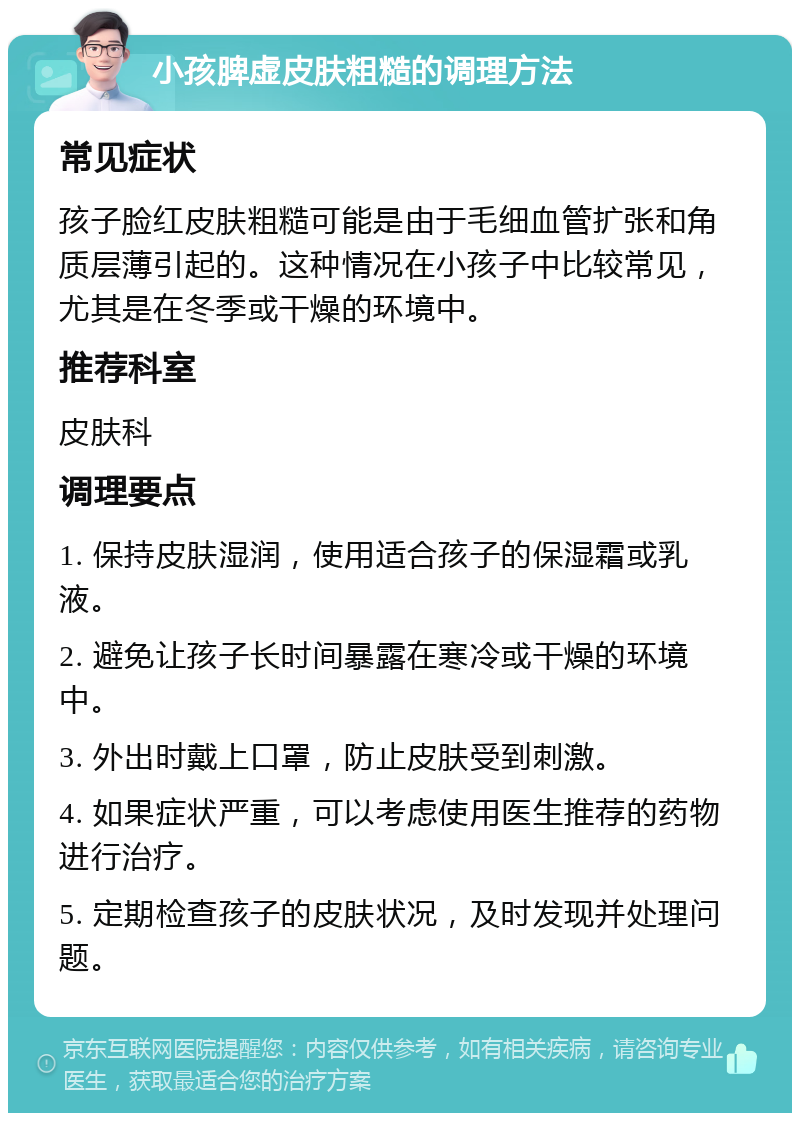 小孩脾虚皮肤粗糙的调理方法 常见症状 孩子脸红皮肤粗糙可能是由于毛细血管扩张和角质层薄引起的。这种情况在小孩子中比较常见，尤其是在冬季或干燥的环境中。 推荐科室 皮肤科 调理要点 1. 保持皮肤湿润，使用适合孩子的保湿霜或乳液。 2. 避免让孩子长时间暴露在寒冷或干燥的环境中。 3. 外出时戴上口罩，防止皮肤受到刺激。 4. 如果症状严重，可以考虑使用医生推荐的药物进行治疗。 5. 定期检查孩子的皮肤状况，及时发现并处理问题。