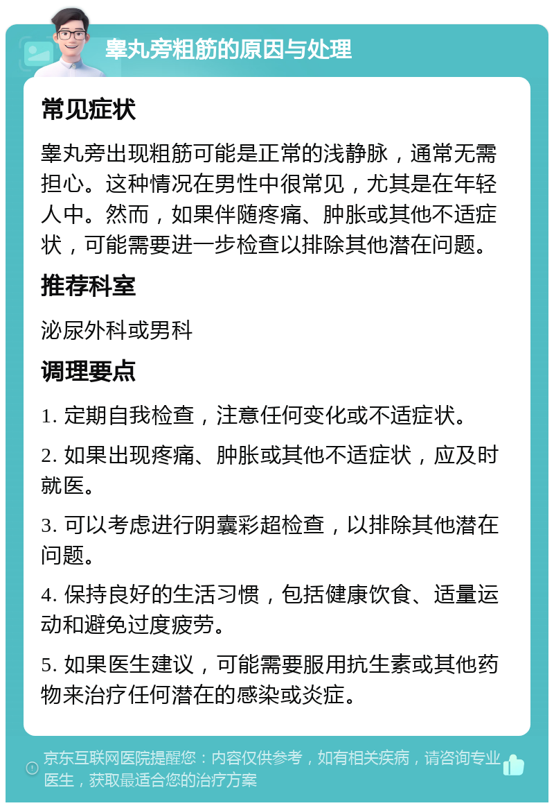 睾丸旁粗筋的原因与处理 常见症状 睾丸旁出现粗筋可能是正常的浅静脉，通常无需担心。这种情况在男性中很常见，尤其是在年轻人中。然而，如果伴随疼痛、肿胀或其他不适症状，可能需要进一步检查以排除其他潜在问题。 推荐科室 泌尿外科或男科 调理要点 1. 定期自我检查，注意任何变化或不适症状。 2. 如果出现疼痛、肿胀或其他不适症状，应及时就医。 3. 可以考虑进行阴囊彩超检查，以排除其他潜在问题。 4. 保持良好的生活习惯，包括健康饮食、适量运动和避免过度疲劳。 5. 如果医生建议，可能需要服用抗生素或其他药物来治疗任何潜在的感染或炎症。