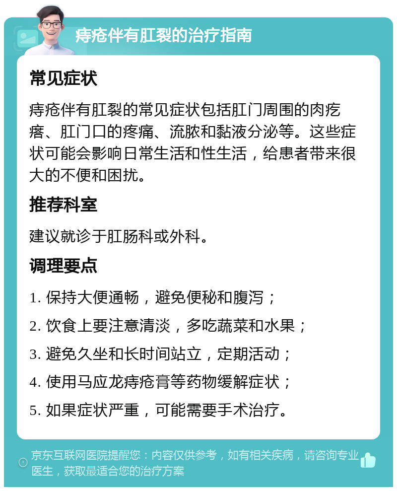 痔疮伴有肛裂的治疗指南 常见症状 痔疮伴有肛裂的常见症状包括肛门周围的肉疙瘩、肛门口的疼痛、流脓和黏液分泌等。这些症状可能会影响日常生活和性生活，给患者带来很大的不便和困扰。 推荐科室 建议就诊于肛肠科或外科。 调理要点 1. 保持大便通畅，避免便秘和腹泻； 2. 饮食上要注意清淡，多吃蔬菜和水果； 3. 避免久坐和长时间站立，定期活动； 4. 使用马应龙痔疮膏等药物缓解症状； 5. 如果症状严重，可能需要手术治疗。