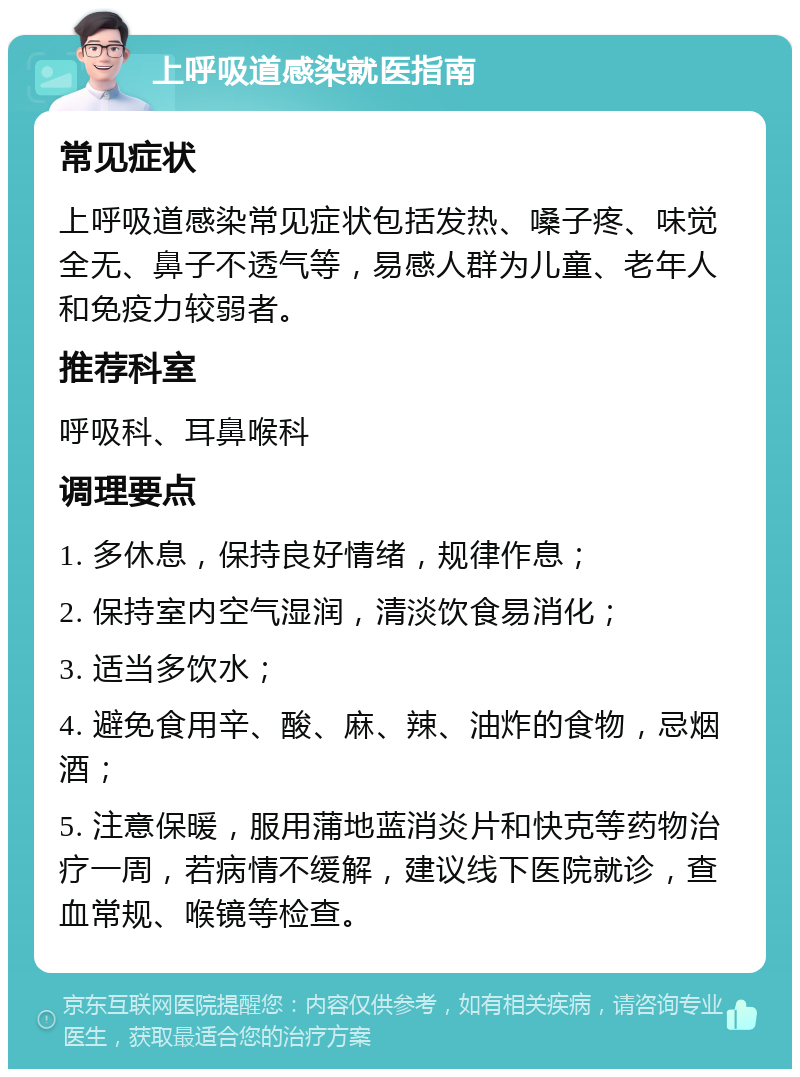 上呼吸道感染就医指南 常见症状 上呼吸道感染常见症状包括发热、嗓子疼、味觉全无、鼻子不透气等，易感人群为儿童、老年人和免疫力较弱者。 推荐科室 呼吸科、耳鼻喉科 调理要点 1. 多休息，保持良好情绪，规律作息； 2. 保持室内空气湿润，清淡饮食易消化； 3. 适当多饮水； 4. 避免食用辛、酸、麻、辣、油炸的食物，忌烟酒； 5. 注意保暖，服用蒲地蓝消炎片和快克等药物治疗一周，若病情不缓解，建议线下医院就诊，查血常规、喉镜等检查。