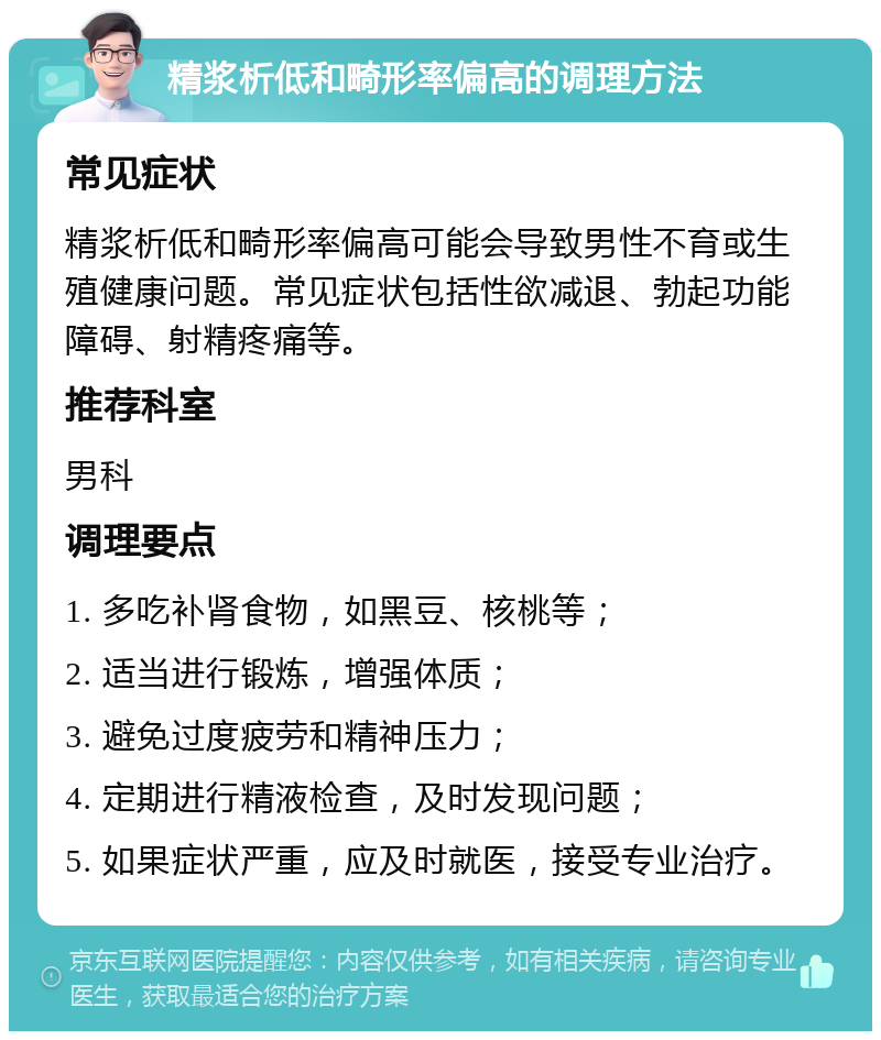 精浆析低和畸形率偏高的调理方法 常见症状 精浆析低和畸形率偏高可能会导致男性不育或生殖健康问题。常见症状包括性欲减退、勃起功能障碍、射精疼痛等。 推荐科室 男科 调理要点 1. 多吃补肾食物，如黑豆、核桃等； 2. 适当进行锻炼，增强体质； 3. 避免过度疲劳和精神压力； 4. 定期进行精液检查，及时发现问题； 5. 如果症状严重，应及时就医，接受专业治疗。