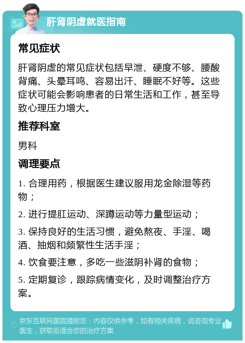 肝肾阴虚就医指南 常见症状 肝肾阴虚的常见症状包括早泄、硬度不够、腰酸背痛、头晕耳鸣、容易出汗、睡眠不好等。这些症状可能会影响患者的日常生活和工作，甚至导致心理压力增大。 推荐科室 男科 调理要点 1. 合理用药，根据医生建议服用龙金除湿等药物； 2. 进行提肛运动、深蹲运动等力量型运动； 3. 保持良好的生活习惯，避免熬夜、手淫、喝酒、抽烟和频繁性生活手淫； 4. 饮食要注意，多吃一些滋阴补肾的食物； 5. 定期复诊，跟踪病情变化，及时调整治疗方案。