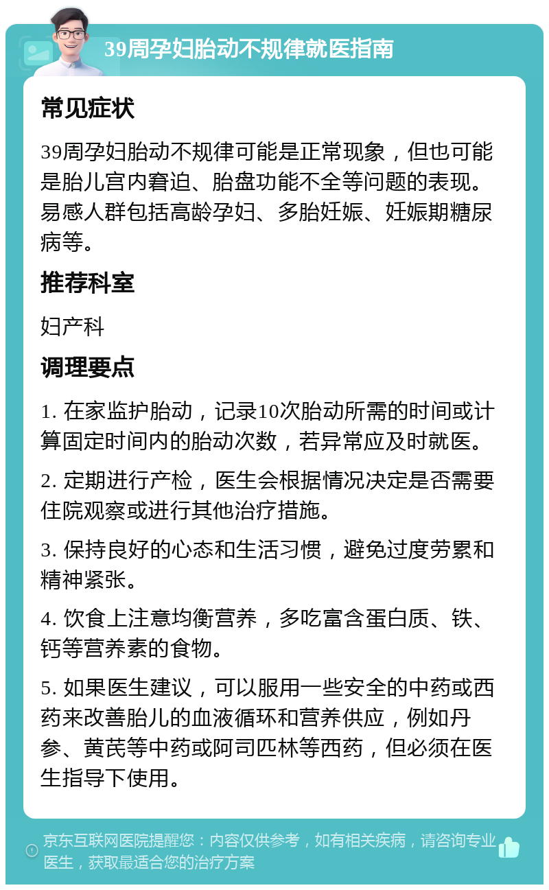 39周孕妇胎动不规律就医指南 常见症状 39周孕妇胎动不规律可能是正常现象，但也可能是胎儿宫内窘迫、胎盘功能不全等问题的表现。易感人群包括高龄孕妇、多胎妊娠、妊娠期糖尿病等。 推荐科室 妇产科 调理要点 1. 在家监护胎动，记录10次胎动所需的时间或计算固定时间内的胎动次数，若异常应及时就医。 2. 定期进行产检，医生会根据情况决定是否需要住院观察或进行其他治疗措施。 3. 保持良好的心态和生活习惯，避免过度劳累和精神紧张。 4. 饮食上注意均衡营养，多吃富含蛋白质、铁、钙等营养素的食物。 5. 如果医生建议，可以服用一些安全的中药或西药来改善胎儿的血液循环和营养供应，例如丹参、黄芪等中药或阿司匹林等西药，但必须在医生指导下使用。