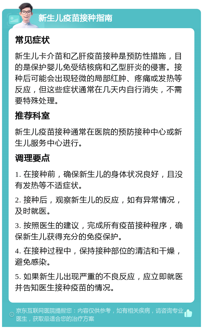 新生儿疫苗接种指南 常见症状 新生儿卡介苗和乙肝疫苗接种是预防性措施，目的是保护婴儿免受结核病和乙型肝炎的侵害。接种后可能会出现轻微的局部红肿、疼痛或发热等反应，但这些症状通常在几天内自行消失，不需要特殊处理。 推荐科室 新生儿疫苗接种通常在医院的预防接种中心或新生儿服务中心进行。 调理要点 1. 在接种前，确保新生儿的身体状况良好，且没有发热等不适症状。 2. 接种后，观察新生儿的反应，如有异常情况，及时就医。 3. 按照医生的建议，完成所有疫苗接种程序，确保新生儿获得充分的免疫保护。 4. 在接种过程中，保持接种部位的清洁和干燥，避免感染。 5. 如果新生儿出现严重的不良反应，应立即就医并告知医生接种疫苗的情况。