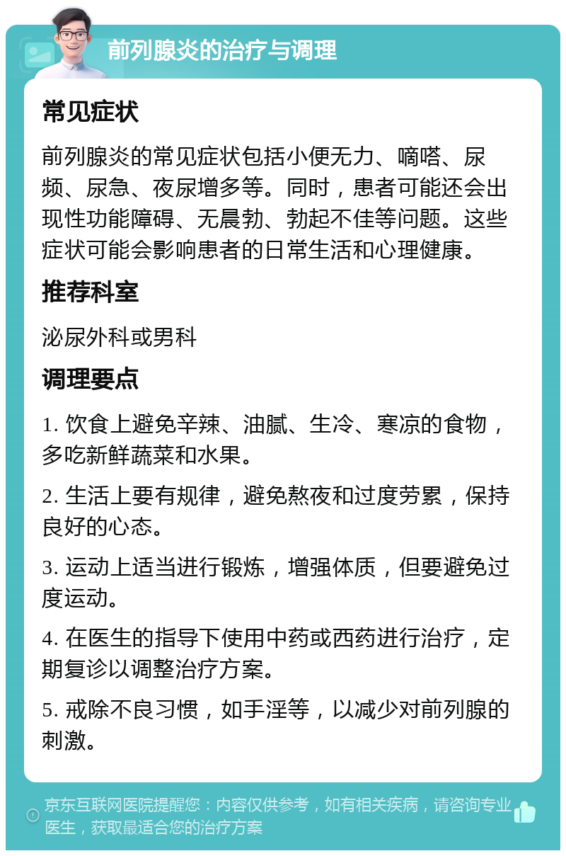 前列腺炎的治疗与调理 常见症状 前列腺炎的常见症状包括小便无力、嘀嗒、尿频、尿急、夜尿增多等。同时，患者可能还会出现性功能障碍、无晨勃、勃起不佳等问题。这些症状可能会影响患者的日常生活和心理健康。 推荐科室 泌尿外科或男科 调理要点 1. 饮食上避免辛辣、油腻、生冷、寒凉的食物，多吃新鲜蔬菜和水果。 2. 生活上要有规律，避免熬夜和过度劳累，保持良好的心态。 3. 运动上适当进行锻炼，增强体质，但要避免过度运动。 4. 在医生的指导下使用中药或西药进行治疗，定期复诊以调整治疗方案。 5. 戒除不良习惯，如手淫等，以减少对前列腺的刺激。