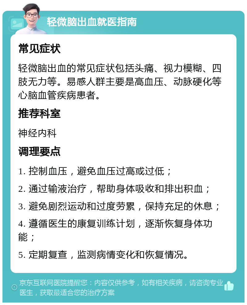 轻微脑出血就医指南 常见症状 轻微脑出血的常见症状包括头痛、视力模糊、四肢无力等。易感人群主要是高血压、动脉硬化等心脑血管疾病患者。 推荐科室 神经内科 调理要点 1. 控制血压，避免血压过高或过低； 2. 通过输液治疗，帮助身体吸收和排出积血； 3. 避免剧烈运动和过度劳累，保持充足的休息； 4. 遵循医生的康复训练计划，逐渐恢复身体功能； 5. 定期复查，监测病情变化和恢复情况。