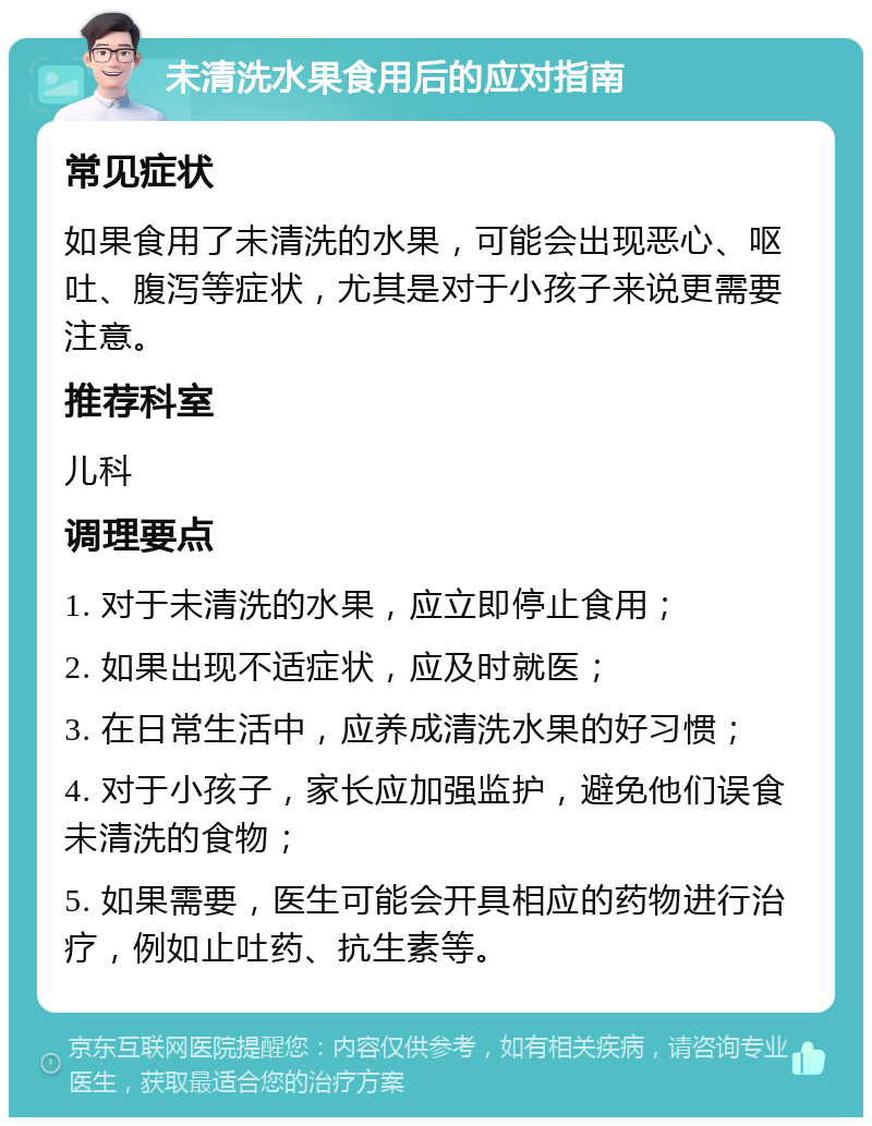 未清洗水果食用后的应对指南 常见症状 如果食用了未清洗的水果，可能会出现恶心、呕吐、腹泻等症状，尤其是对于小孩子来说更需要注意。 推荐科室 儿科 调理要点 1. 对于未清洗的水果，应立即停止食用； 2. 如果出现不适症状，应及时就医； 3. 在日常生活中，应养成清洗水果的好习惯； 4. 对于小孩子，家长应加强监护，避免他们误食未清洗的食物； 5. 如果需要，医生可能会开具相应的药物进行治疗，例如止吐药、抗生素等。