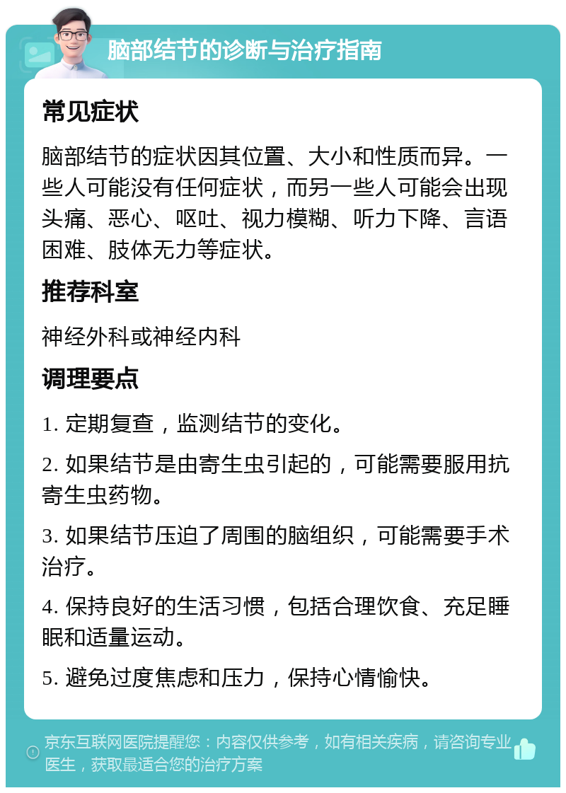 脑部结节的诊断与治疗指南 常见症状 脑部结节的症状因其位置、大小和性质而异。一些人可能没有任何症状，而另一些人可能会出现头痛、恶心、呕吐、视力模糊、听力下降、言语困难、肢体无力等症状。 推荐科室 神经外科或神经内科 调理要点 1. 定期复查，监测结节的变化。 2. 如果结节是由寄生虫引起的，可能需要服用抗寄生虫药物。 3. 如果结节压迫了周围的脑组织，可能需要手术治疗。 4. 保持良好的生活习惯，包括合理饮食、充足睡眠和适量运动。 5. 避免过度焦虑和压力，保持心情愉快。