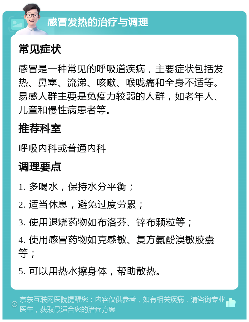 感冒发热的治疗与调理 常见症状 感冒是一种常见的呼吸道疾病，主要症状包括发热、鼻塞、流涕、咳嗽、喉咙痛和全身不适等。易感人群主要是免疫力较弱的人群，如老年人、儿童和慢性病患者等。 推荐科室 呼吸内科或普通内科 调理要点 1. 多喝水，保持水分平衡； 2. 适当休息，避免过度劳累； 3. 使用退烧药物如布洛芬、锌布颗粒等； 4. 使用感冒药物如克感敏、复方氨酚溴敏胶囊等； 5. 可以用热水擦身体，帮助散热。