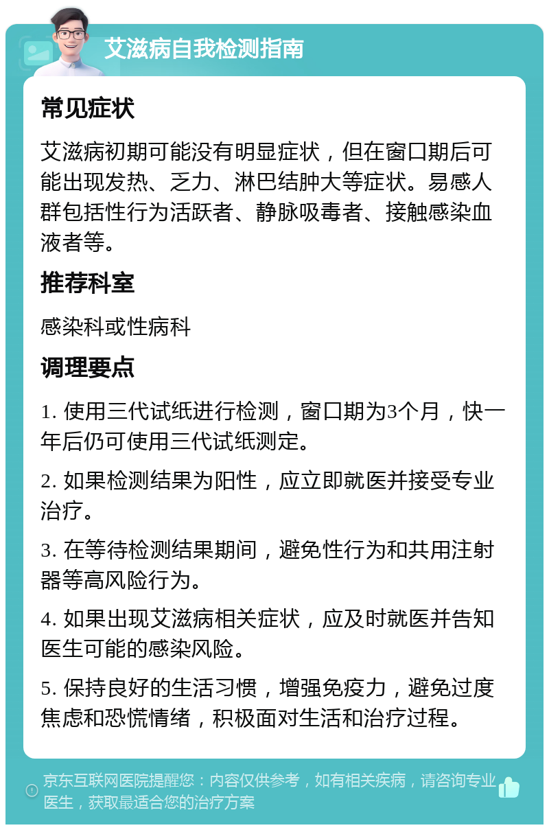 艾滋病自我检测指南 常见症状 艾滋病初期可能没有明显症状，但在窗口期后可能出现发热、乏力、淋巴结肿大等症状。易感人群包括性行为活跃者、静脉吸毒者、接触感染血液者等。 推荐科室 感染科或性病科 调理要点 1. 使用三代试纸进行检测，窗口期为3个月，快一年后仍可使用三代试纸测定。 2. 如果检测结果为阳性，应立即就医并接受专业治疗。 3. 在等待检测结果期间，避免性行为和共用注射器等高风险行为。 4. 如果出现艾滋病相关症状，应及时就医并告知医生可能的感染风险。 5. 保持良好的生活习惯，增强免疫力，避免过度焦虑和恐慌情绪，积极面对生活和治疗过程。