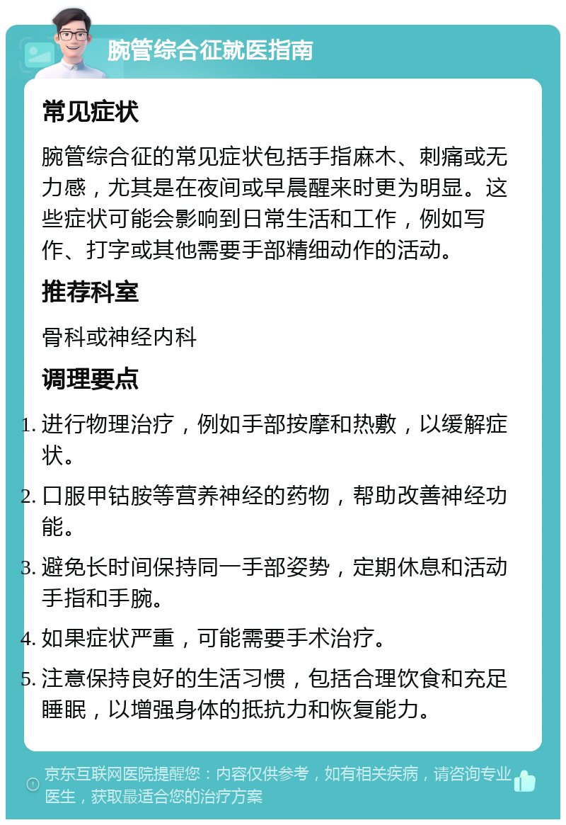 腕管综合征就医指南 常见症状 腕管综合征的常见症状包括手指麻木、刺痛或无力感，尤其是在夜间或早晨醒来时更为明显。这些症状可能会影响到日常生活和工作，例如写作、打字或其他需要手部精细动作的活动。 推荐科室 骨科或神经内科 调理要点 进行物理治疗，例如手部按摩和热敷，以缓解症状。 口服甲钴胺等营养神经的药物，帮助改善神经功能。 避免长时间保持同一手部姿势，定期休息和活动手指和手腕。 如果症状严重，可能需要手术治疗。 注意保持良好的生活习惯，包括合理饮食和充足睡眠，以增强身体的抵抗力和恢复能力。