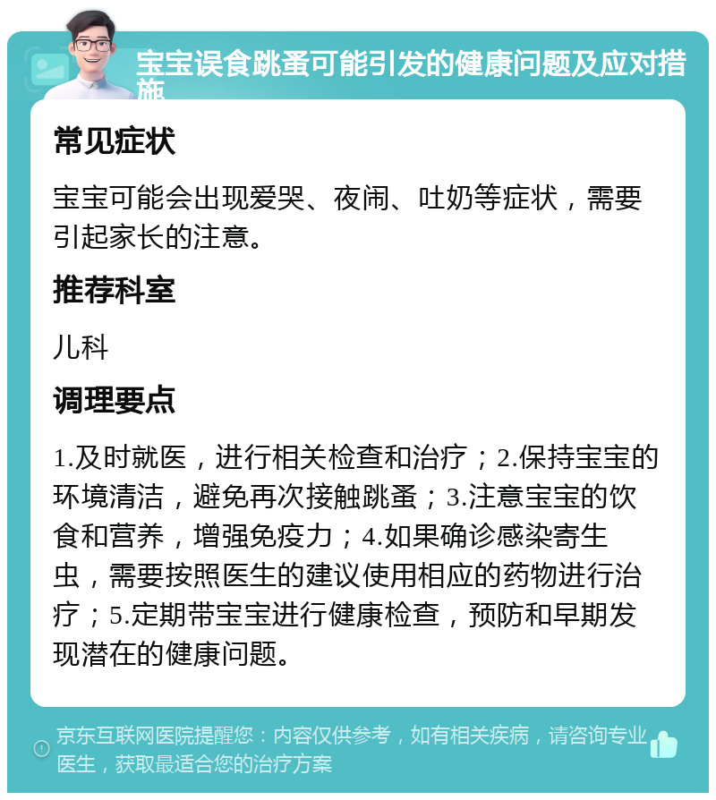 宝宝误食跳蚤可能引发的健康问题及应对措施 常见症状 宝宝可能会出现爱哭、夜闹、吐奶等症状，需要引起家长的注意。 推荐科室 儿科 调理要点 1.及时就医，进行相关检查和治疗；2.保持宝宝的环境清洁，避免再次接触跳蚤；3.注意宝宝的饮食和营养，增强免疫力；4.如果确诊感染寄生虫，需要按照医生的建议使用相应的药物进行治疗；5.定期带宝宝进行健康检查，预防和早期发现潜在的健康问题。