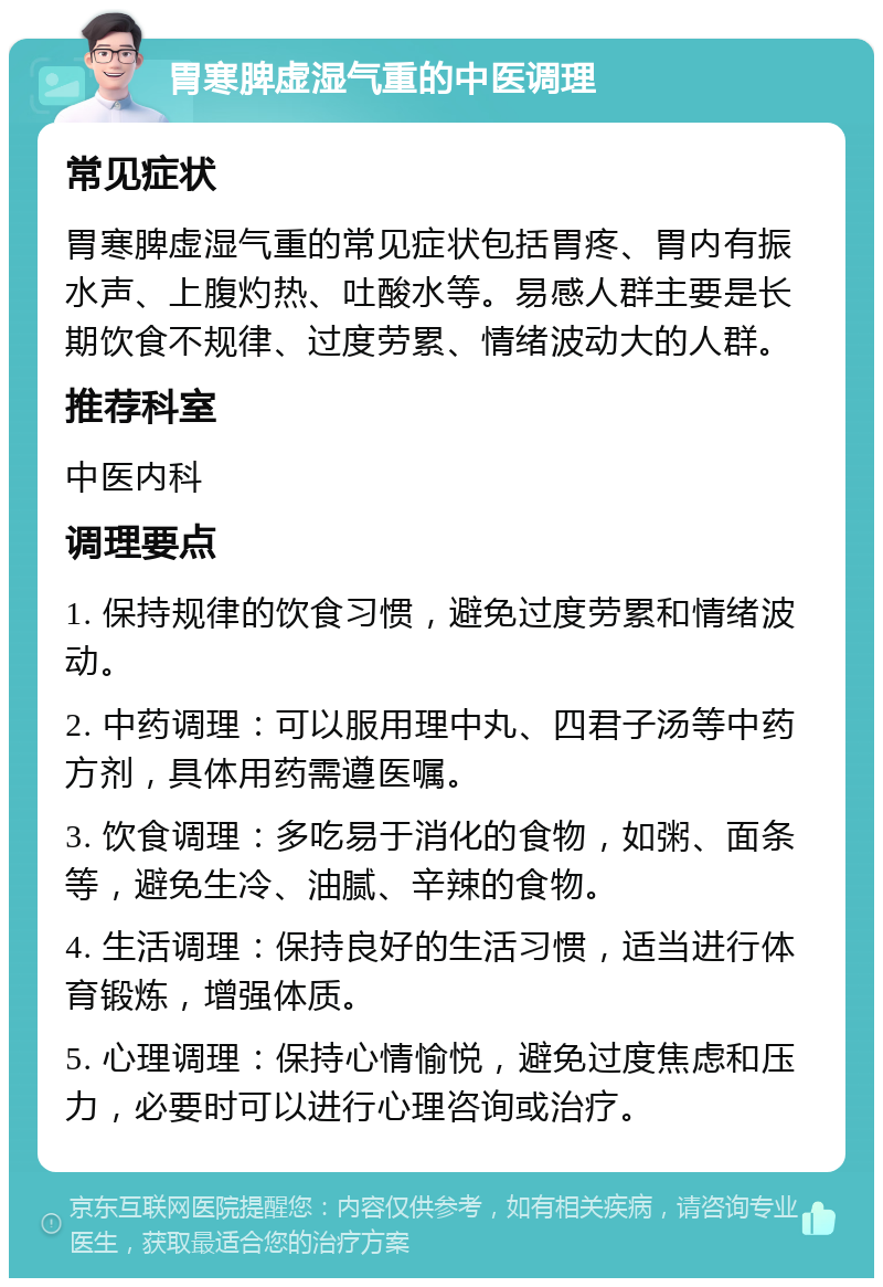 胃寒脾虚湿气重的中医调理 常见症状 胃寒脾虚湿气重的常见症状包括胃疼、胃内有振水声、上腹灼热、吐酸水等。易感人群主要是长期饮食不规律、过度劳累、情绪波动大的人群。 推荐科室 中医内科 调理要点 1. 保持规律的饮食习惯，避免过度劳累和情绪波动。 2. 中药调理：可以服用理中丸、四君子汤等中药方剂，具体用药需遵医嘱。 3. 饮食调理：多吃易于消化的食物，如粥、面条等，避免生冷、油腻、辛辣的食物。 4. 生活调理：保持良好的生活习惯，适当进行体育锻炼，增强体质。 5. 心理调理：保持心情愉悦，避免过度焦虑和压力，必要时可以进行心理咨询或治疗。