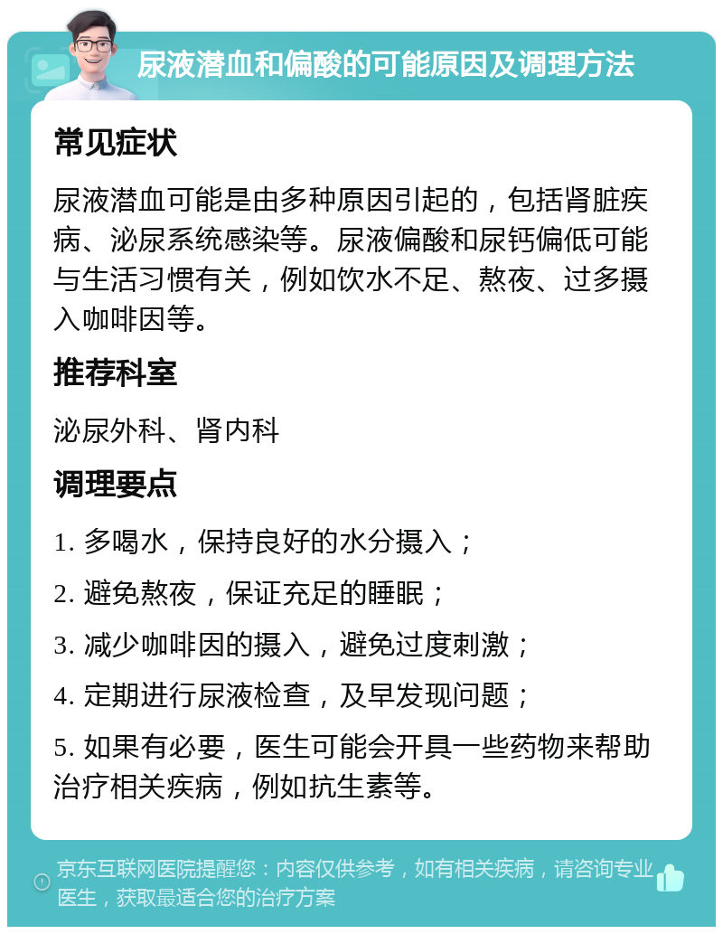 尿液潜血和偏酸的可能原因及调理方法 常见症状 尿液潜血可能是由多种原因引起的，包括肾脏疾病、泌尿系统感染等。尿液偏酸和尿钙偏低可能与生活习惯有关，例如饮水不足、熬夜、过多摄入咖啡因等。 推荐科室 泌尿外科、肾内科 调理要点 1. 多喝水，保持良好的水分摄入； 2. 避免熬夜，保证充足的睡眠； 3. 减少咖啡因的摄入，避免过度刺激； 4. 定期进行尿液检查，及早发现问题； 5. 如果有必要，医生可能会开具一些药物来帮助治疗相关疾病，例如抗生素等。