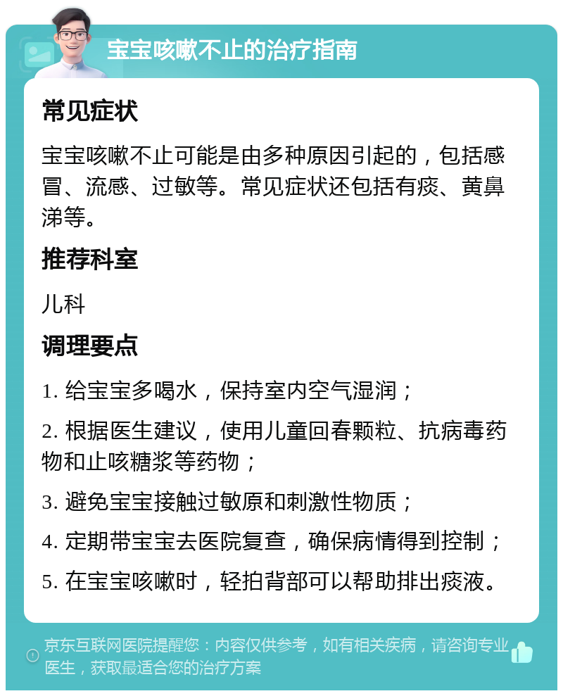 宝宝咳嗽不止的治疗指南 常见症状 宝宝咳嗽不止可能是由多种原因引起的，包括感冒、流感、过敏等。常见症状还包括有痰、黄鼻涕等。 推荐科室 儿科 调理要点 1. 给宝宝多喝水，保持室内空气湿润； 2. 根据医生建议，使用儿童回春颗粒、抗病毒药物和止咳糖浆等药物； 3. 避免宝宝接触过敏原和刺激性物质； 4. 定期带宝宝去医院复查，确保病情得到控制； 5. 在宝宝咳嗽时，轻拍背部可以帮助排出痰液。