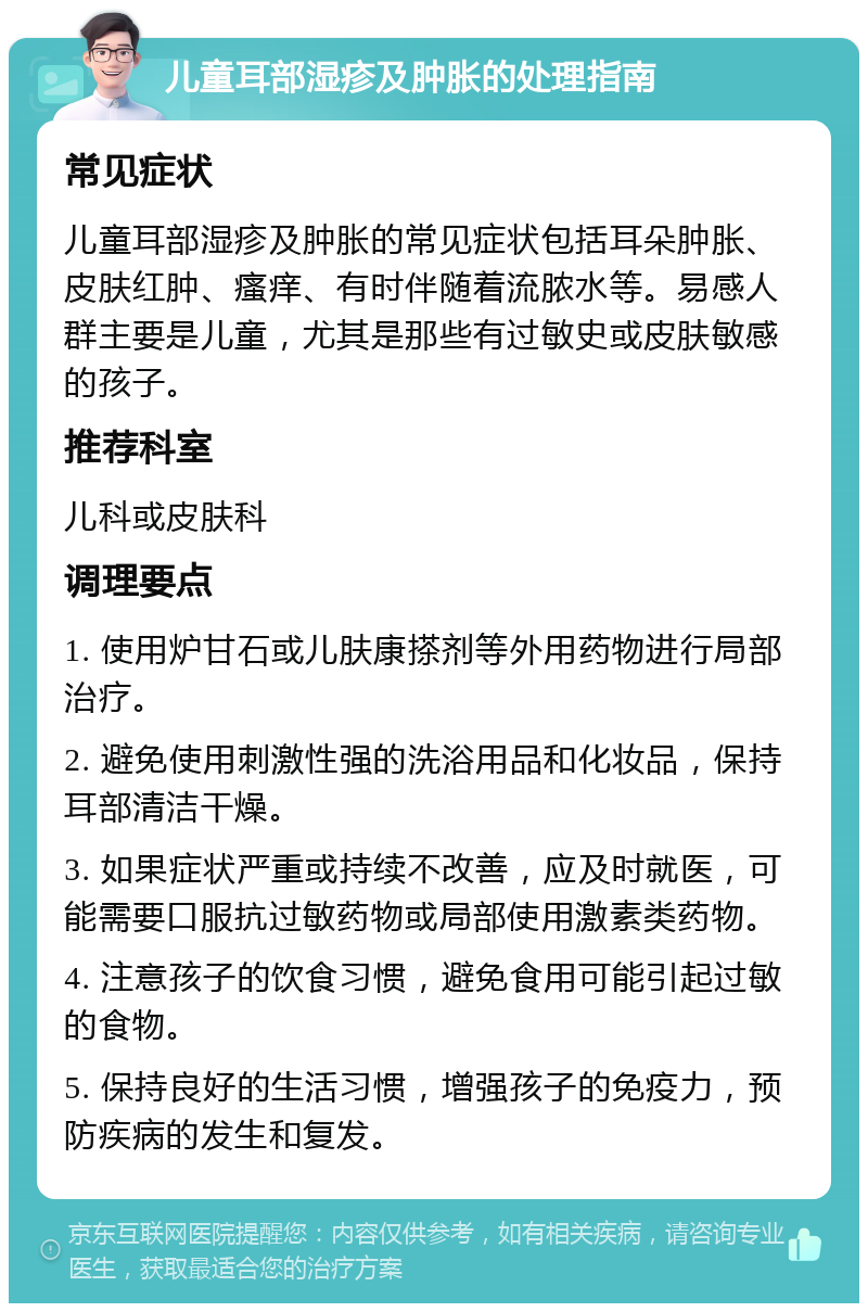 儿童耳部湿疹及肿胀的处理指南 常见症状 儿童耳部湿疹及肿胀的常见症状包括耳朵肿胀、皮肤红肿、瘙痒、有时伴随着流脓水等。易感人群主要是儿童，尤其是那些有过敏史或皮肤敏感的孩子。 推荐科室 儿科或皮肤科 调理要点 1. 使用炉甘石或儿肤康搽剂等外用药物进行局部治疗。 2. 避免使用刺激性强的洗浴用品和化妆品，保持耳部清洁干燥。 3. 如果症状严重或持续不改善，应及时就医，可能需要口服抗过敏药物或局部使用激素类药物。 4. 注意孩子的饮食习惯，避免食用可能引起过敏的食物。 5. 保持良好的生活习惯，增强孩子的免疫力，预防疾病的发生和复发。