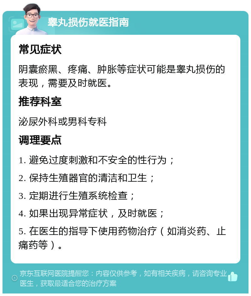 睾丸损伤就医指南 常见症状 阴囊瘀黑、疼痛、肿胀等症状可能是睾丸损伤的表现，需要及时就医。 推荐科室 泌尿外科或男科专科 调理要点 1. 避免过度刺激和不安全的性行为； 2. 保持生殖器官的清洁和卫生； 3. 定期进行生殖系统检查； 4. 如果出现异常症状，及时就医； 5. 在医生的指导下使用药物治疗（如消炎药、止痛药等）。