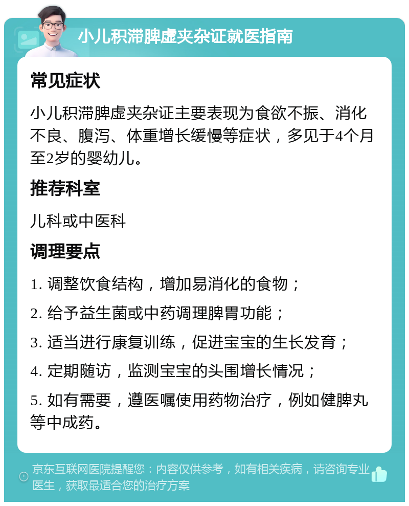 小儿积滞脾虚夹杂证就医指南 常见症状 小儿积滞脾虚夹杂证主要表现为食欲不振、消化不良、腹泻、体重增长缓慢等症状，多见于4个月至2岁的婴幼儿。 推荐科室 儿科或中医科 调理要点 1. 调整饮食结构，增加易消化的食物； 2. 给予益生菌或中药调理脾胃功能； 3. 适当进行康复训练，促进宝宝的生长发育； 4. 定期随访，监测宝宝的头围增长情况； 5. 如有需要，遵医嘱使用药物治疗，例如健脾丸等中成药。