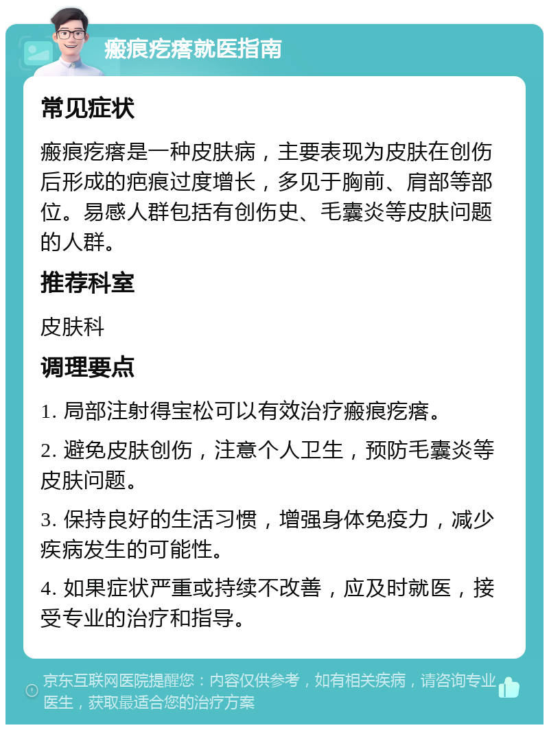 瘢痕疙瘩就医指南 常见症状 瘢痕疙瘩是一种皮肤病，主要表现为皮肤在创伤后形成的疤痕过度增长，多见于胸前、肩部等部位。易感人群包括有创伤史、毛囊炎等皮肤问题的人群。 推荐科室 皮肤科 调理要点 1. 局部注射得宝松可以有效治疗瘢痕疙瘩。 2. 避免皮肤创伤，注意个人卫生，预防毛囊炎等皮肤问题。 3. 保持良好的生活习惯，增强身体免疫力，减少疾病发生的可能性。 4. 如果症状严重或持续不改善，应及时就医，接受专业的治疗和指导。