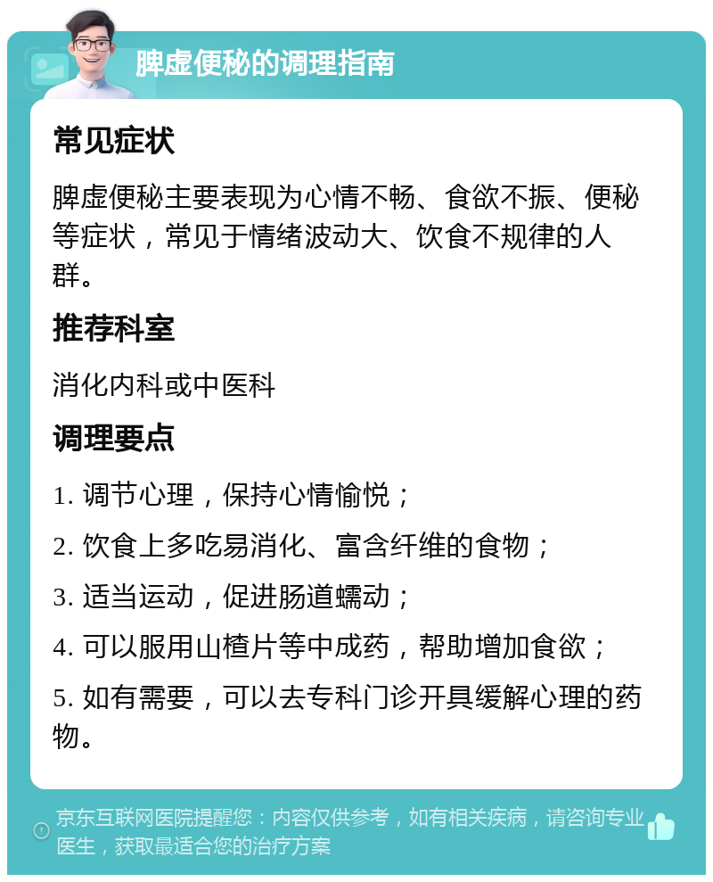 脾虚便秘的调理指南 常见症状 脾虚便秘主要表现为心情不畅、食欲不振、便秘等症状，常见于情绪波动大、饮食不规律的人群。 推荐科室 消化内科或中医科 调理要点 1. 调节心理，保持心情愉悦； 2. 饮食上多吃易消化、富含纤维的食物； 3. 适当运动，促进肠道蠕动； 4. 可以服用山楂片等中成药，帮助增加食欲； 5. 如有需要，可以去专科门诊开具缓解心理的药物。