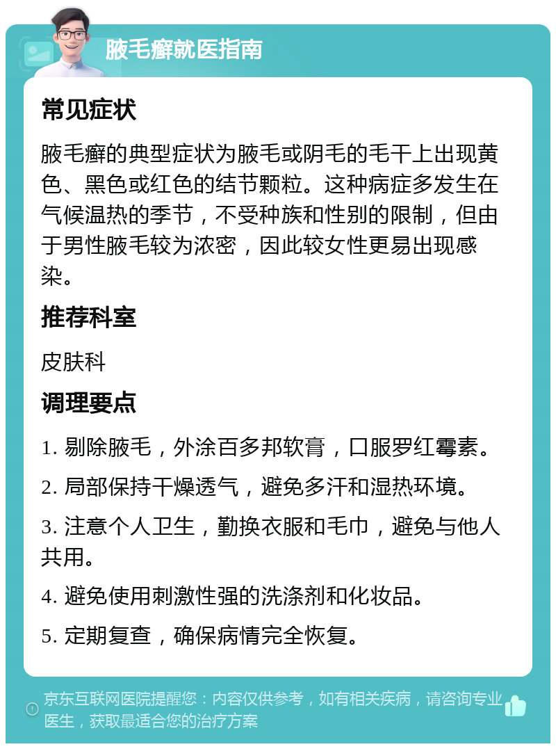 腋毛癣就医指南 常见症状 腋毛癣的典型症状为腋毛或阴毛的毛干上出现黄色、黑色或红色的结节颗粒。这种病症多发生在气候温热的季节，不受种族和性别的限制，但由于男性腋毛较为浓密，因此较女性更易出现感染。 推荐科室 皮肤科 调理要点 1. 剔除腋毛，外涂百多邦软膏，口服罗红霉素。 2. 局部保持干燥透气，避免多汗和湿热环境。 3. 注意个人卫生，勤换衣服和毛巾，避免与他人共用。 4. 避免使用刺激性强的洗涤剂和化妆品。 5. 定期复查，确保病情完全恢复。