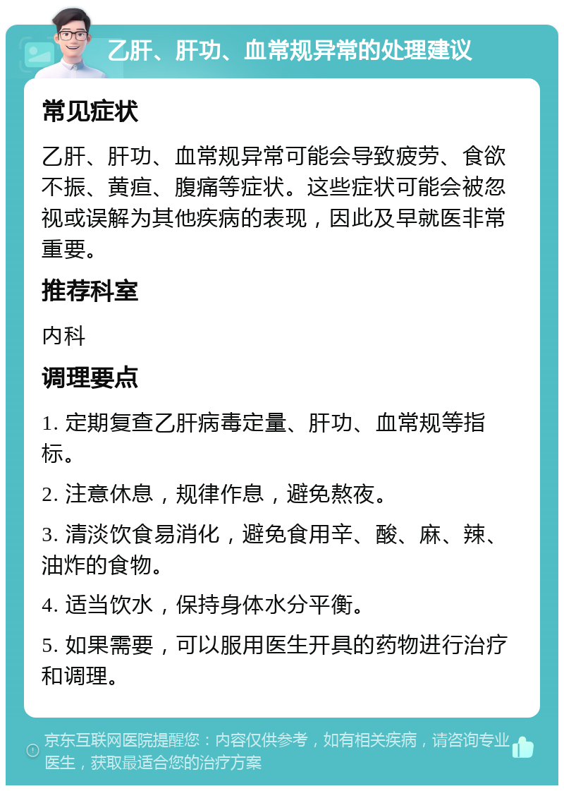 乙肝、肝功、血常规异常的处理建议 常见症状 乙肝、肝功、血常规异常可能会导致疲劳、食欲不振、黄疸、腹痛等症状。这些症状可能会被忽视或误解为其他疾病的表现，因此及早就医非常重要。 推荐科室 内科 调理要点 1. 定期复查乙肝病毒定量、肝功、血常规等指标。 2. 注意休息，规律作息，避免熬夜。 3. 清淡饮食易消化，避免食用辛、酸、麻、辣、油炸的食物。 4. 适当饮水，保持身体水分平衡。 5. 如果需要，可以服用医生开具的药物进行治疗和调理。