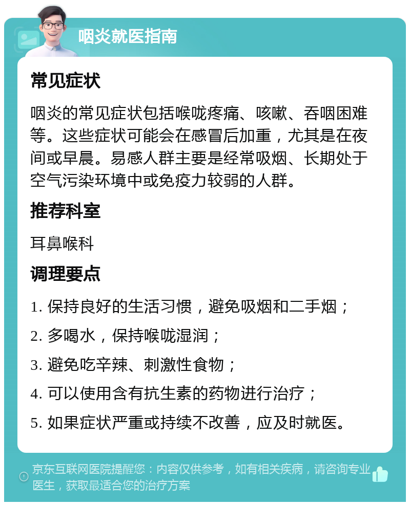 咽炎就医指南 常见症状 咽炎的常见症状包括喉咙疼痛、咳嗽、吞咽困难等。这些症状可能会在感冒后加重，尤其是在夜间或早晨。易感人群主要是经常吸烟、长期处于空气污染环境中或免疫力较弱的人群。 推荐科室 耳鼻喉科 调理要点 1. 保持良好的生活习惯，避免吸烟和二手烟； 2. 多喝水，保持喉咙湿润； 3. 避免吃辛辣、刺激性食物； 4. 可以使用含有抗生素的药物进行治疗； 5. 如果症状严重或持续不改善，应及时就医。