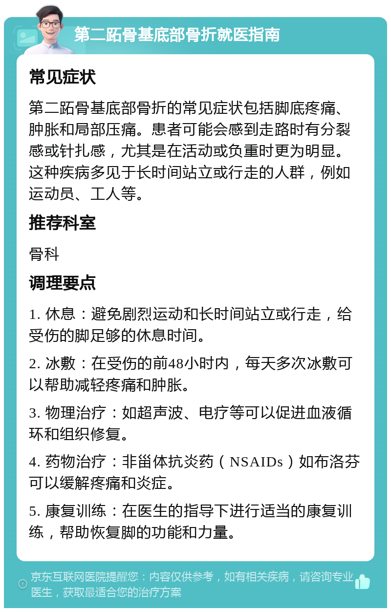 第二跖骨基底部骨折就医指南 常见症状 第二跖骨基底部骨折的常见症状包括脚底疼痛、肿胀和局部压痛。患者可能会感到走路时有分裂感或针扎感，尤其是在活动或负重时更为明显。这种疾病多见于长时间站立或行走的人群，例如运动员、工人等。 推荐科室 骨科 调理要点 1. 休息：避免剧烈运动和长时间站立或行走，给受伤的脚足够的休息时间。 2. 冰敷：在受伤的前48小时内，每天多次冰敷可以帮助减轻疼痛和肿胀。 3. 物理治疗：如超声波、电疗等可以促进血液循环和组织修复。 4. 药物治疗：非甾体抗炎药（NSAIDs）如布洛芬可以缓解疼痛和炎症。 5. 康复训练：在医生的指导下进行适当的康复训练，帮助恢复脚的功能和力量。