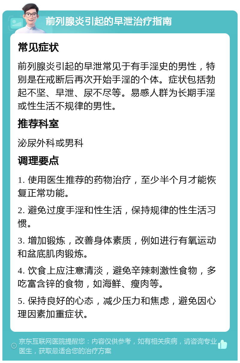 前列腺炎引起的早泄治疗指南 常见症状 前列腺炎引起的早泄常见于有手淫史的男性，特别是在戒断后再次开始手淫的个体。症状包括勃起不坚、早泄、尿不尽等。易感人群为长期手淫或性生活不规律的男性。 推荐科室 泌尿外科或男科 调理要点 1. 使用医生推荐的药物治疗，至少半个月才能恢复正常功能。 2. 避免过度手淫和性生活，保持规律的性生活习惯。 3. 增加锻炼，改善身体素质，例如进行有氧运动和盆底肌肉锻炼。 4. 饮食上应注意清淡，避免辛辣刺激性食物，多吃富含锌的食物，如海鲜、瘦肉等。 5. 保持良好的心态，减少压力和焦虑，避免因心理因素加重症状。