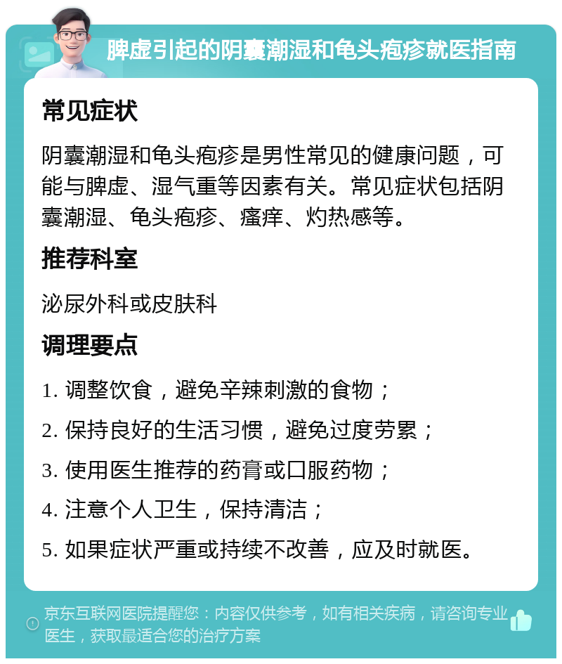 脾虚引起的阴囊潮湿和龟头疱疹就医指南 常见症状 阴囊潮湿和龟头疱疹是男性常见的健康问题，可能与脾虚、湿气重等因素有关。常见症状包括阴囊潮湿、龟头疱疹、瘙痒、灼热感等。 推荐科室 泌尿外科或皮肤科 调理要点 1. 调整饮食，避免辛辣刺激的食物； 2. 保持良好的生活习惯，避免过度劳累； 3. 使用医生推荐的药膏或口服药物； 4. 注意个人卫生，保持清洁； 5. 如果症状严重或持续不改善，应及时就医。