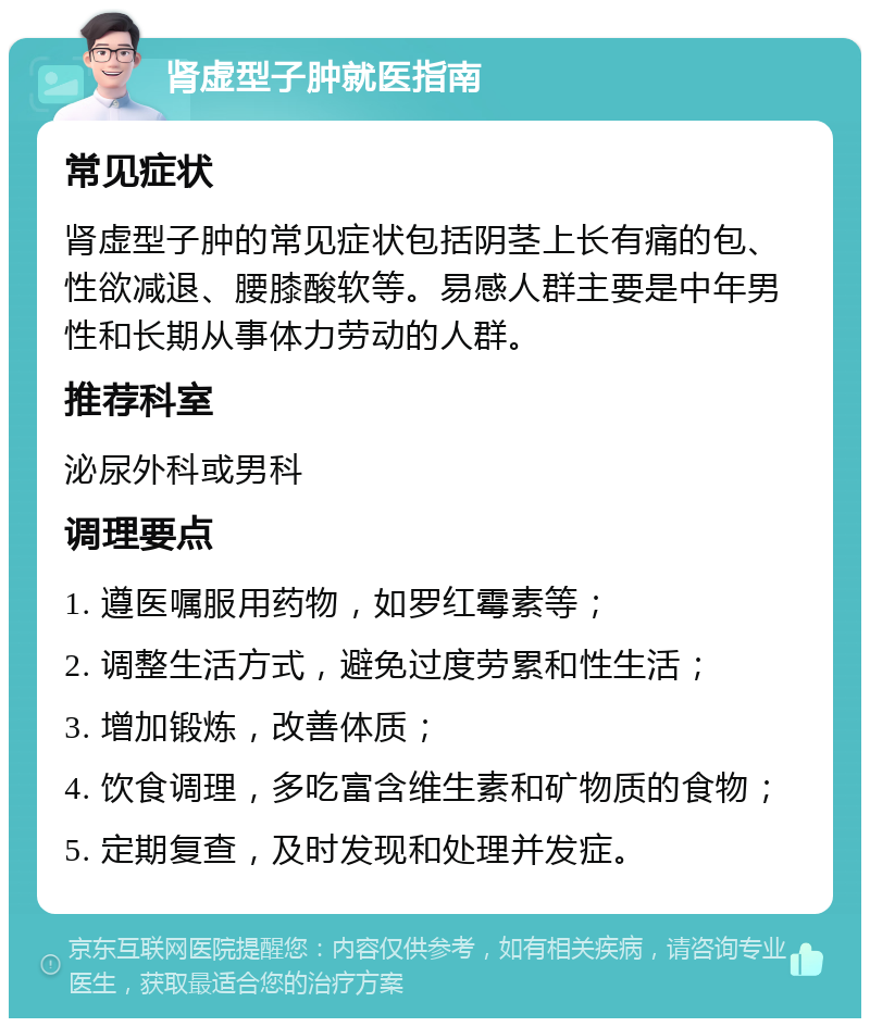 肾虚型子肿就医指南 常见症状 肾虚型子肿的常见症状包括阴茎上长有痛的包、性欲减退、腰膝酸软等。易感人群主要是中年男性和长期从事体力劳动的人群。 推荐科室 泌尿外科或男科 调理要点 1. 遵医嘱服用药物，如罗红霉素等； 2. 调整生活方式，避免过度劳累和性生活； 3. 增加锻炼，改善体质； 4. 饮食调理，多吃富含维生素和矿物质的食物； 5. 定期复查，及时发现和处理并发症。