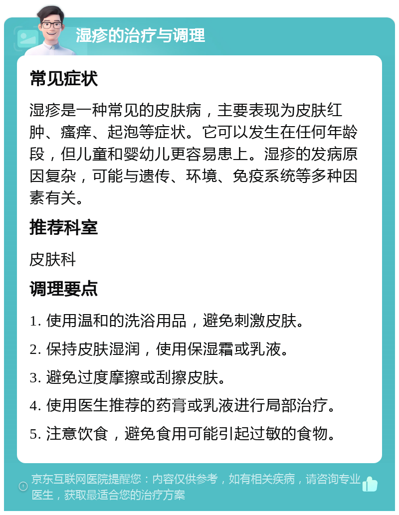 湿疹的治疗与调理 常见症状 湿疹是一种常见的皮肤病，主要表现为皮肤红肿、瘙痒、起泡等症状。它可以发生在任何年龄段，但儿童和婴幼儿更容易患上。湿疹的发病原因复杂，可能与遗传、环境、免疫系统等多种因素有关。 推荐科室 皮肤科 调理要点 1. 使用温和的洗浴用品，避免刺激皮肤。 2. 保持皮肤湿润，使用保湿霜或乳液。 3. 避免过度摩擦或刮擦皮肤。 4. 使用医生推荐的药膏或乳液进行局部治疗。 5. 注意饮食，避免食用可能引起过敏的食物。