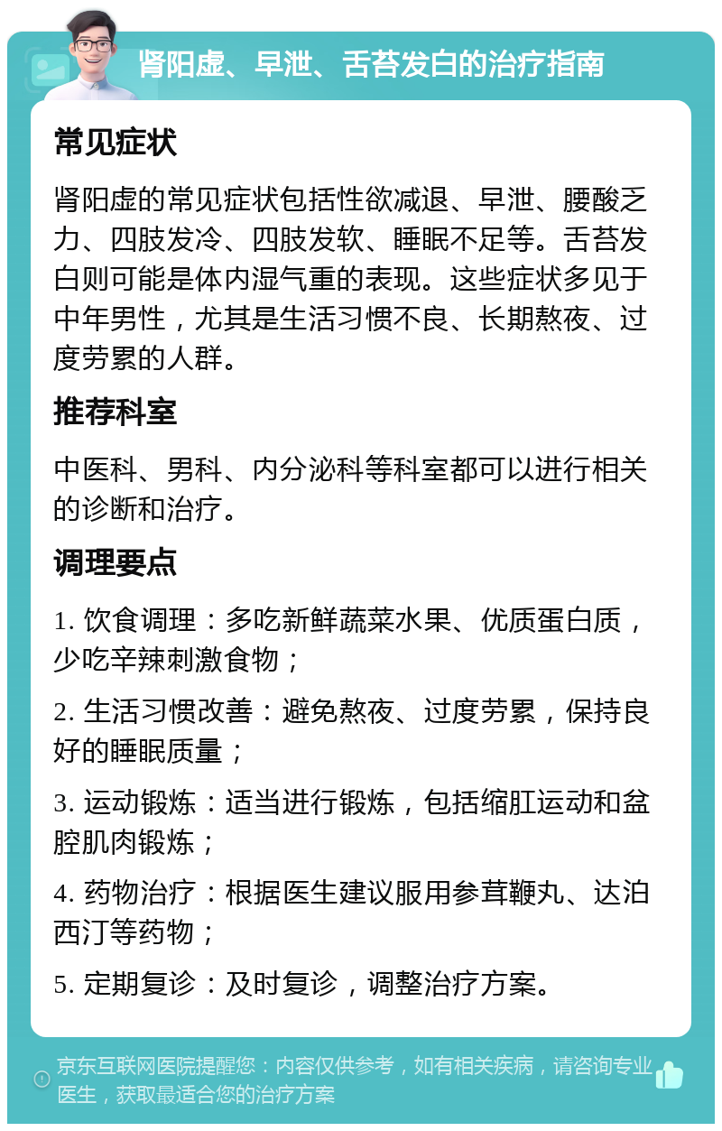 肾阳虚、早泄、舌苔发白的治疗指南 常见症状 肾阳虚的常见症状包括性欲减退、早泄、腰酸乏力、四肢发冷、四肢发软、睡眠不足等。舌苔发白则可能是体内湿气重的表现。这些症状多见于中年男性，尤其是生活习惯不良、长期熬夜、过度劳累的人群。 推荐科室 中医科、男科、内分泌科等科室都可以进行相关的诊断和治疗。 调理要点 1. 饮食调理：多吃新鲜蔬菜水果、优质蛋白质，少吃辛辣刺激食物； 2. 生活习惯改善：避免熬夜、过度劳累，保持良好的睡眠质量； 3. 运动锻炼：适当进行锻炼，包括缩肛运动和盆腔肌肉锻炼； 4. 药物治疗：根据医生建议服用参茸鞭丸、达泊西汀等药物； 5. 定期复诊：及时复诊，调整治疗方案。