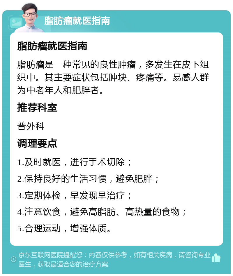 脂肪瘤就医指南 脂肪瘤就医指南 脂肪瘤是一种常见的良性肿瘤，多发生在皮下组织中。其主要症状包括肿块、疼痛等。易感人群为中老年人和肥胖者。 推荐科室 普外科 调理要点 1.及时就医，进行手术切除； 2.保持良好的生活习惯，避免肥胖； 3.定期体检，早发现早治疗； 4.注意饮食，避免高脂肪、高热量的食物； 5.合理运动，增强体质。