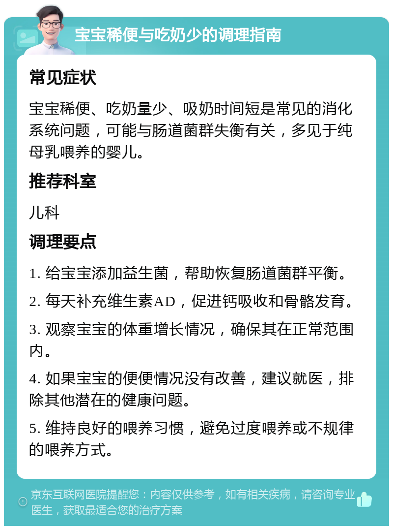 宝宝稀便与吃奶少的调理指南 常见症状 宝宝稀便、吃奶量少、吸奶时间短是常见的消化系统问题，可能与肠道菌群失衡有关，多见于纯母乳喂养的婴儿。 推荐科室 儿科 调理要点 1. 给宝宝添加益生菌，帮助恢复肠道菌群平衡。 2. 每天补充维生素AD，促进钙吸收和骨骼发育。 3. 观察宝宝的体重增长情况，确保其在正常范围内。 4. 如果宝宝的便便情况没有改善，建议就医，排除其他潜在的健康问题。 5. 维持良好的喂养习惯，避免过度喂养或不规律的喂养方式。