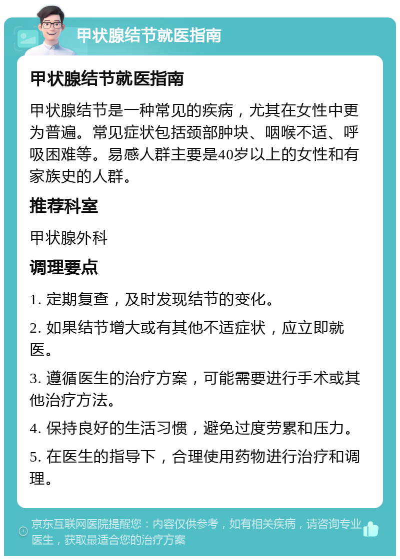 甲状腺结节就医指南 甲状腺结节就医指南 甲状腺结节是一种常见的疾病，尤其在女性中更为普遍。常见症状包括颈部肿块、咽喉不适、呼吸困难等。易感人群主要是40岁以上的女性和有家族史的人群。 推荐科室 甲状腺外科 调理要点 1. 定期复查，及时发现结节的变化。 2. 如果结节增大或有其他不适症状，应立即就医。 3. 遵循医生的治疗方案，可能需要进行手术或其他治疗方法。 4. 保持良好的生活习惯，避免过度劳累和压力。 5. 在医生的指导下，合理使用药物进行治疗和调理。