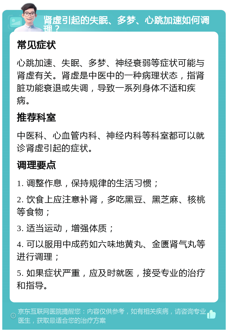 肾虚引起的失眠、多梦、心跳加速如何调理？ 常见症状 心跳加速、失眠、多梦、神经衰弱等症状可能与肾虚有关。肾虚是中医中的一种病理状态，指肾脏功能衰退或失调，导致一系列身体不适和疾病。 推荐科室 中医科、心血管内科、神经内科等科室都可以就诊肾虚引起的症状。 调理要点 1. 调整作息，保持规律的生活习惯； 2. 饮食上应注意补肾，多吃黑豆、黑芝麻、核桃等食物； 3. 适当运动，增强体质； 4. 可以服用中成药如六味地黄丸、金匮肾气丸等进行调理； 5. 如果症状严重，应及时就医，接受专业的治疗和指导。