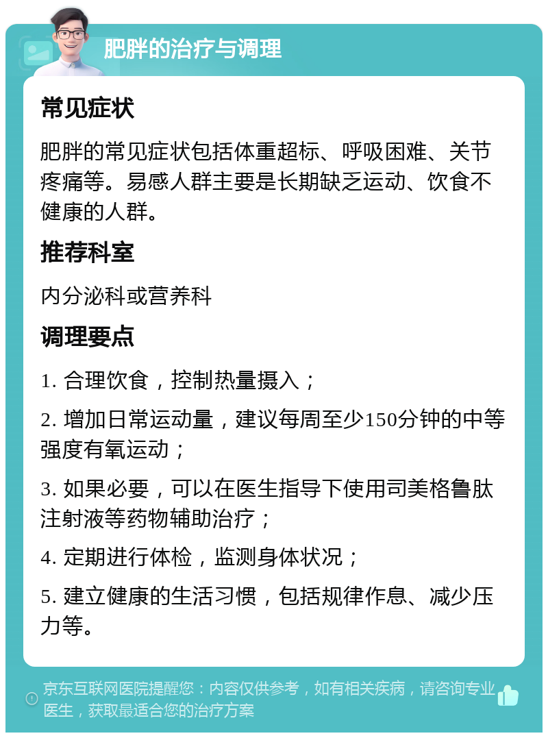 肥胖的治疗与调理 常见症状 肥胖的常见症状包括体重超标、呼吸困难、关节疼痛等。易感人群主要是长期缺乏运动、饮食不健康的人群。 推荐科室 内分泌科或营养科 调理要点 1. 合理饮食，控制热量摄入； 2. 增加日常运动量，建议每周至少150分钟的中等强度有氧运动； 3. 如果必要，可以在医生指导下使用司美格鲁肽注射液等药物辅助治疗； 4. 定期进行体检，监测身体状况； 5. 建立健康的生活习惯，包括规律作息、减少压力等。