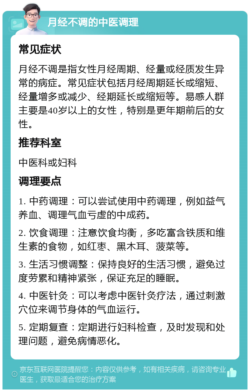 月经不调的中医调理 常见症状 月经不调是指女性月经周期、经量或经质发生异常的病症。常见症状包括月经周期延长或缩短、经量增多或减少、经期延长或缩短等。易感人群主要是40岁以上的女性，特别是更年期前后的女性。 推荐科室 中医科或妇科 调理要点 1. 中药调理：可以尝试使用中药调理，例如益气养血、调理气血亏虚的中成药。 2. 饮食调理：注意饮食均衡，多吃富含铁质和维生素的食物，如红枣、黑木耳、菠菜等。 3. 生活习惯调整：保持良好的生活习惯，避免过度劳累和精神紧张，保证充足的睡眠。 4. 中医针灸：可以考虑中医针灸疗法，通过刺激穴位来调节身体的气血运行。 5. 定期复查：定期进行妇科检查，及时发现和处理问题，避免病情恶化。