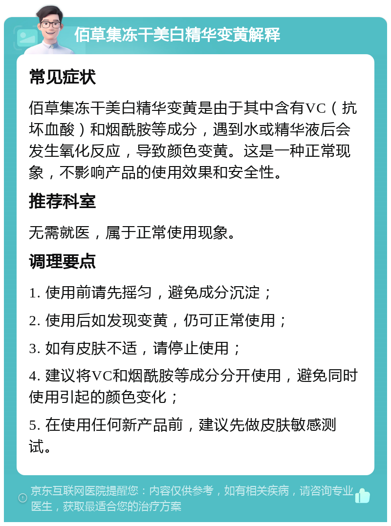 佰草集冻干美白精华变黄解释 常见症状 佰草集冻干美白精华变黄是由于其中含有VC（抗坏血酸）和烟酰胺等成分，遇到水或精华液后会发生氧化反应，导致颜色变黄。这是一种正常现象，不影响产品的使用效果和安全性。 推荐科室 无需就医，属于正常使用现象。 调理要点 1. 使用前请先摇匀，避免成分沉淀； 2. 使用后如发现变黄，仍可正常使用； 3. 如有皮肤不适，请停止使用； 4. 建议将VC和烟酰胺等成分分开使用，避免同时使用引起的颜色变化； 5. 在使用任何新产品前，建议先做皮肤敏感测试。