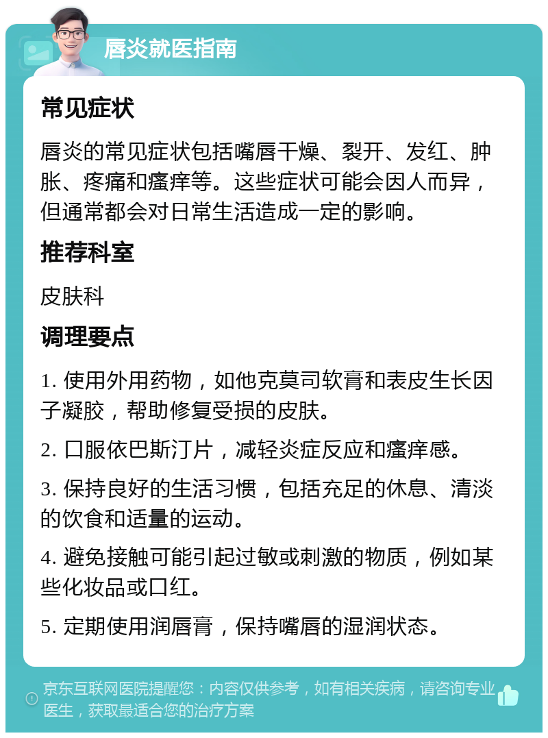 唇炎就医指南 常见症状 唇炎的常见症状包括嘴唇干燥、裂开、发红、肿胀、疼痛和瘙痒等。这些症状可能会因人而异，但通常都会对日常生活造成一定的影响。 推荐科室 皮肤科 调理要点 1. 使用外用药物，如他克莫司软膏和表皮生长因子凝胶，帮助修复受损的皮肤。 2. 口服依巴斯汀片，减轻炎症反应和瘙痒感。 3. 保持良好的生活习惯，包括充足的休息、清淡的饮食和适量的运动。 4. 避免接触可能引起过敏或刺激的物质，例如某些化妆品或口红。 5. 定期使用润唇膏，保持嘴唇的湿润状态。